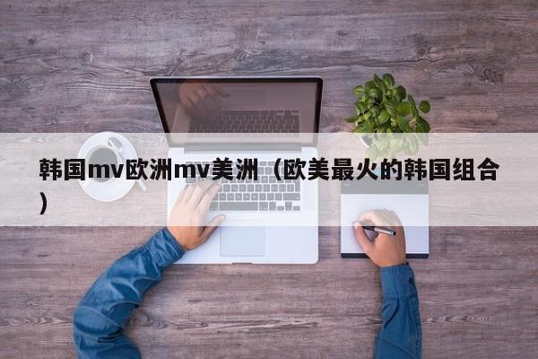 韩国mv欧洲mv美洲（欧美最火的韩国组合）