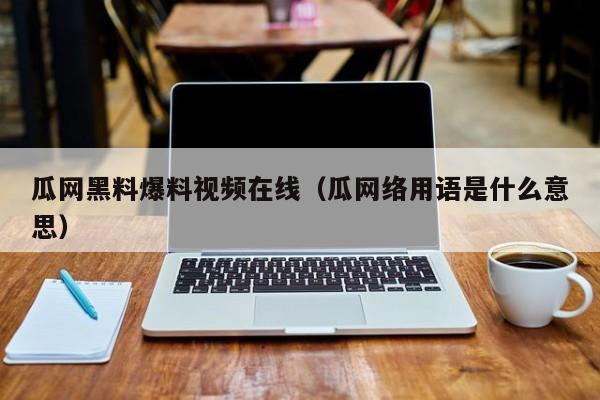 瓜网黑料爆料视频在线（瓜网络用语是什么意思）