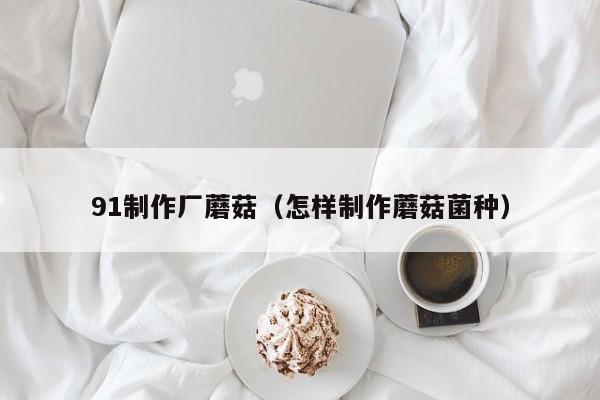 91制作厂蘑菇（怎样制作蘑菇菌种）