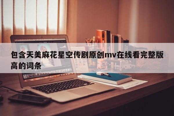 包含天美麻花星空传剧原创mv在线看完整版高的词条